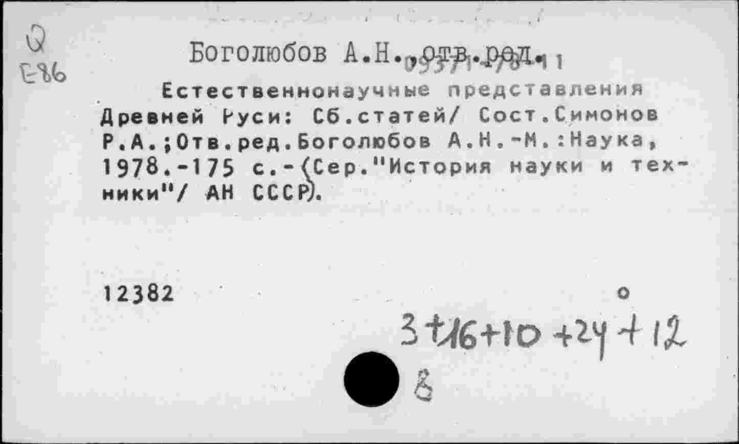 ﻿о
Боголюбов А.Н.э<р^..рдд..|,
Естественнонаучные представления Древней Руси: Сб.статей/ Сост.Симонов Р.А.;0тв.ред.Боголюбов А.Н.-М.:Наука, 1978.-175 с(Сер."История науки и техники"/ АН СССР).
12382
о
5 4/6+1о +14 4 1Л • л
8